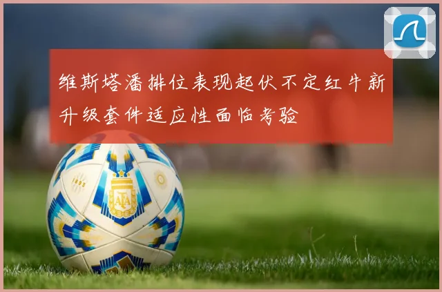 维斯塔潘排位表现起伏不定红牛新升级套件适应性面临考验