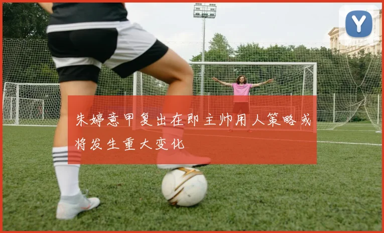 朱婷意甲复出在即主帅用人策略或将发生重大变化