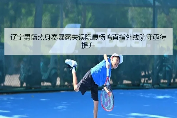 辽宁男篮热身赛暴露失误隐患杨鸣直指外线防守亟待提升