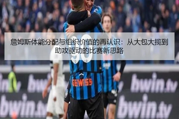詹姆斯体能分配与组织价值的再认识：从大包大揽到助攻驱动的比赛新思路
