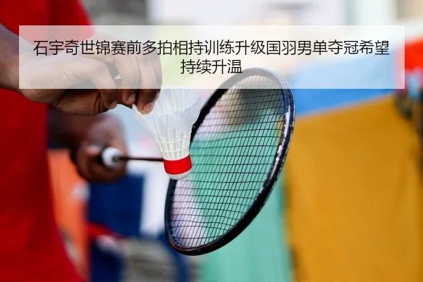 石宇奇世锦赛前多拍相持训练升级国羽男单夺冠希望持续升温