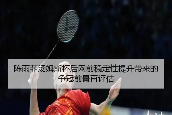 陈雨菲汤姆斯杯后网前稳定性提升带来的争冠前景再评估